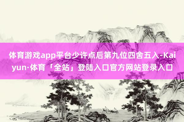 体育游戏app平台少许点后第九位四舍五入-Kaiyun·体育「全站」登陆入口官方网站登录入口