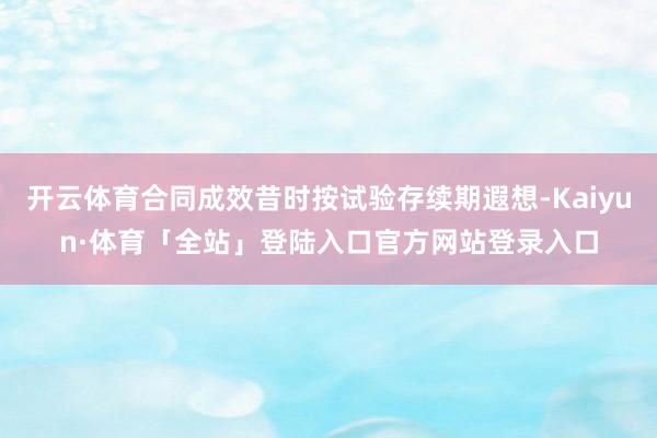 开云体育合同成效昔时按试验存续期遐想-Kaiyun·体育「全站」登陆入口官方网站登录入口