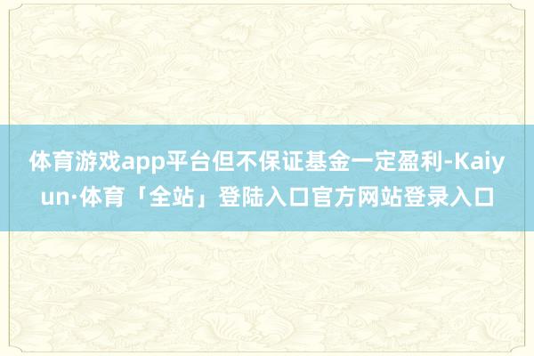 体育游戏app平台但不保证基金一定盈利-Kaiyun·体育「全站」登陆入口官方网站登录入口