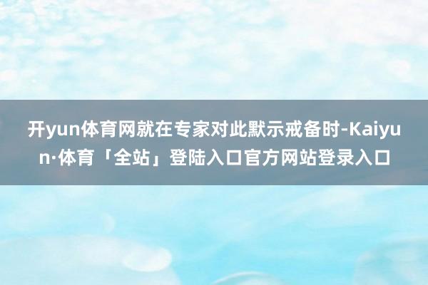 开yun体育网就在专家对此默示戒备时-Kaiyun·体育「全